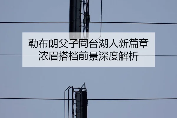 勒布朗父子同台湖人新篇章 浓眉搭档前景深度解析